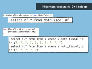 select nf.* from NotaFiscal nf
select i.* from Item i where i.nota_fiscal_id
in (?, ?, ?, ?, ?, ?, ?, ?, ?, ?)	
select i.* from Item i where i.nota_fiscal_id
in (?, ?, ?, ?, ?)
Hibernate executa n/10+1 selects	

List<NotaFiscal>	
  notas	
  =	
  dao.listaTudo();
for	
  (NotaFiscal	
  nf	
  :	
  notas)	
  {	
  
	
  	
  	
  	
  processaItensDaNota(nf);	
  
}
 