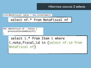 select nf.* from NotaFiscal nf
select i.* from Item i where
i.nota_fiscal_id in (select nf.id from
NotaFiscal nf)	
Hibernate executa 2 selects	

List<NotaFiscal>	
  notas	
  =	
  dao.listaTudo();
for	
  (NotaFiscal	
  nf	
  :	
  notas)	
  {	
  
	
  	
  	
  	
  processaItensDaNota(nf);	
  
}
 
