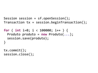 Session	
  session	
  =	
  sf.openSession();	
  
Transaction	
  tx	
  =	
  session.beginTransaction();	
  
	
   	
   	
  
for	
  (	
  int	
  i=0;	
  i	
  <	
  100000;	
  i++	
  )	
  {	
  
	
   Produto	
  produto	
  =	
  new	
  Produto(...);	
  
	
   session.save(produto);	
  
}	
  
	
   	
   	
  
tx.commit();	
  
session.close();
 