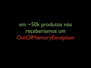 em ~50k produtos nós
receberíamos um
OutOfMemoryException
 