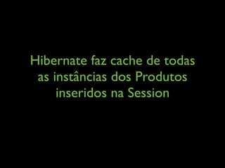 Hibernate faz cache de todas
as instâncias dos Produtos
inseridos na Session
 