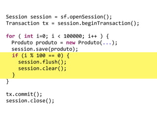 !
!
!
Session	
  session	
  =	
  sf.openSession();	
  
Transaction	
  tx	
  =	
  session.beginTransaction();	
  
	
   	
   	
  
for	
  (	
  int	
  i=0;	
  i	
  <	
  100000;	
  i++	
  )	
  {	
  
	
   Produto	
  produto	
  =	
  new	
  Produto(...);	
  
	
   session.save(produto);	
  
	
  	
  if	
  (i	
  %	
  100	
  ==	
  0)	
  {	
  
	
  	
  	
  	
  session.flush();	
  
	
  	
  	
  	
  session.clear();	
  
	
  	
  }	
  
}	
  
	
   	
   	
  
tx.commit();	
  
session.close();
 