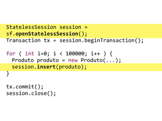 !StatelessSession	
  session	
  =	
  
sf.openStatelessSession();	
  
Transaction	
  tx	
  =	
  session.beginTransaction();	
  
	
   	
   	
  
for	
  (	
  int	
  i=0;	
  i	
  <	
  100000;	
  i++	
  )	
  {	
  
	
   Produto	
  produto	
  =	
  new	
  Produto(...);	
  
	
   session.insert(produto);	
  
}	
  
	
   	
   	
  
tx.commit();	
  
session.close();
 