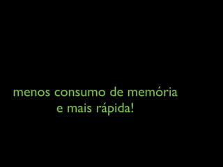 menos consumo de memória
e mais rápida!
 