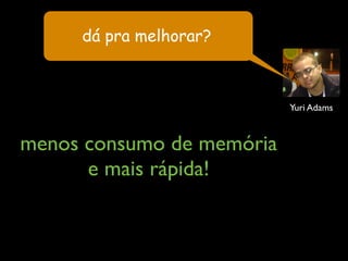 menos consumo de memória
e mais rápida!
Yuri Adams
dá pra melhorar?
 