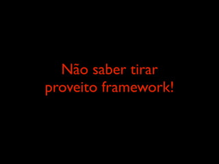 Não saber tirar
proveito framework!
 