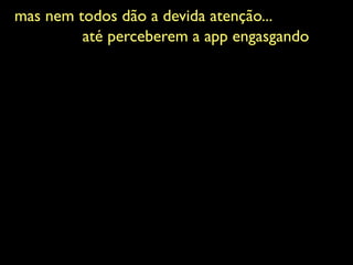 mas nem todos dão a devida atenção...	

até perceberem a app engasgando	

 
