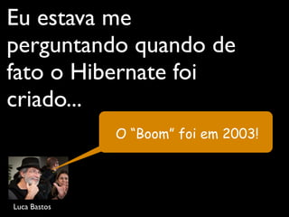 Eu estava me
perguntando quando de
fato o Hibernate foi
criado...
Luca Bastos
O “Boom” foi em 2003!
 