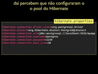 daí percebem que não conﬁguraram o
o pool do Hibernate	

 
hibernate.connection.driver_class=org.postgresql.Driver	
  
hibernate.dialect=org.hibernate.dialect.PostgreSQLDialect	
  
hibernate.connection.url=jdbc:postgresql://localhost:5432/myapp	
  
hibernate.connection.username=postgres	
  
hibernate.connection.password=1234 
hibernate.connection.pool_size=30	
  
!
!
hibernate.properties
 