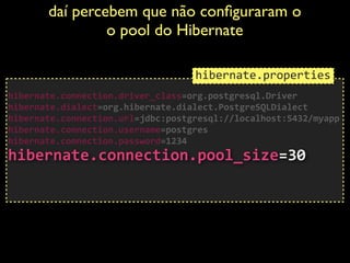 daí percebem que não conﬁguraram o
o pool do Hibernate	

 
hibernate.connection.driver_class=org.postgresql.Driver	
  
hibernate.dialect=org.hibernate.dialect.PostgreSQLDialect	
  
hibernate.connection.url=jdbc:postgresql://localhost:5432/myapp	
  
hibernate.connection.username=postgres	
  
hibernate.connection.password=1234 
hibernate.connection.pool_size=30	
  
!
!
hibernate.properties
 