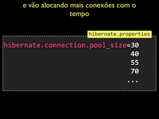 e vão alocando mais conexões com o
tempo	

 
hibernate.connection.pool_size=30	
  
	
  	
  	
  	
  	
  	
  	
  	
  	
  	
  	
  	
  	
  	
  	
  	
  	
  	
  	
  	
  	
  	
  	
  	
  	
  	
  	
  	
  	
  	
  	
  40	
  
	
  	
  	
  	
  	
  	
  	
  	
  	
  	
  	
  	
  	
  	
  	
  	
  	
  	
  	
  	
  	
  	
  	
  	
  	
  	
  	
  	
  	
  	
  	
  55	
  
	
  	
  	
  	
  	
  	
  	
  	
  	
  	
  	
  	
  	
  	
  	
  	
  	
  	
  	
  	
  	
  	
  	
  	
  	
  	
  	
  	
  	
  	
  	
  70 
	
  	
  	
  	
  	
  	
  	
  	
  	
  	
  	
  	
  	
  	
  	
  	
  	
  	
  	
  	
  	
  	
  	
  	
  	
  	
  	
  	
  	
  	
  ...	
  
hibernate.properties
 