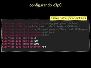 conﬁgurando c3p0	

 
hibernate.connection.driver_class=org.postgresql.Driver	
  
hibernate.dialect=org.hibernate.dialect.PostgreSQLDialect	
  
hibernate.connection.url=jdbc:postgresql://localhost:5432/myapp	
  
hibernate.connection.username=postgres	
  
hibernate.connection.password=1234	
  
hibernate.c3p0.min_size=5	
  
hibernate.c3p0.max_size=20	
  
hibernate.c3p0.timeout=1800	
  
hibernate.c3p0.max_statements=50	
  
hibernate.properties
 