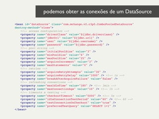 <bean id="dataSource" class="com.mchange.v2.c3p0.ComboPooledDataSource"
destroy-method="close">!
! <!-- access configuration -->!
! <property name="driverClass" value="${jdbc.driverclass}" />!
! <property name="jdbcUrl" value="${jdbc.url}" />!
! <property name="user" value="${jdbc.username}" />!
! <property name="password" value="${jdbc.password}" />!
! <!-- pool sizing -->!
! <property name="initialPoolSize" value="3" />!
! <property name="minPoolSize" value="6" />!
! <property name="maxPoolSize" value="25" />!
! <property name="acquireIncrement" value="3" />!
! <property name="maxStatements" value="0" />!
! <!-- retries -->!
! <property name="acquireRetryAttempts" value="30" />!
! <property name="acquireRetryDelay" value="1000" /> <!-- 1s -->!
! <property name="breakAfterAcquireFailure" value="false" />!
! <!-- refreshing connections -->!
! <property name="maxIdleTime" value="180" /> <!-- 3min -->!
! <property name="maxConnectionAge" value="10" /> <!-- 1h -->!
! <!-- timeouts e testing -->!
! <property name="checkoutTimeout" value="5000" /> <!-- 5s -->!
! <property name="idleConnectionTestPeriod" value="60" /> <!-- 60 -->!
! <property name="testConnectionOnCheckout" value="true" />!
! <property name="preferredTestQuery" value="SELECT 1+1" />!
</bean>!
podemos obter as conexões de um DataSource 	

 