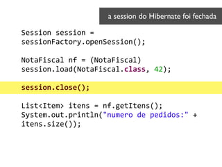 Session	
  session	
  =	
  
sessionFactory.openSession();	
  
!
NotaFiscal	
  nf	
  =	
  (NotaFiscal)	
  
session.load(NotaFiscal.class,	
  42);	
  
 
session.close();	
  
!
List<Item>	
  itens	
  =	
  nf.getItens(); 
System.out.println("numero	
  de	
  pedidos:"	
  +	
  
itens.size());	
  
a session do Hibernate foi fechada	

 