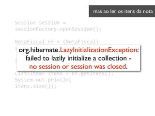 Session	
  session	
  =	
  
sessionFactory.openSession();	
  
!
NotaFiscal	
  nf	
  =	
  (NotaFiscal)	
  
session.load(NotaFiscal.
 
session.close();	
  
!
List<Item>	
  itens	
  =	
  nf.getItens();
System.out.println(
itens.size());
mas ao ler os itens da nota	

org.hibernate.LazyInitializationException:
failed to lazily initialize a collection - 
no session or session was closed.
 