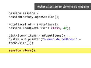 Session	
  session	
  =	
  
sessionFactory.openSession();	
  
!
NotaFiscal	
  nf	
  =	
  (NotaFiscal)	
  
session.load(NotaFiscal.class,	
  42);	
  
!
List<Item>	
  itens	
  =	
  nf.getItens(); 
System.out.println("numero	
  de	
  pedidos:"	
  +	
  
itens.size()); 
 
session.close();	
  
!
fechar a session ao término do trabalho	

 