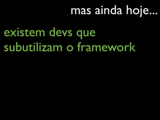 mas ainda hoje...
existem devs que
subutilizam o framework
 