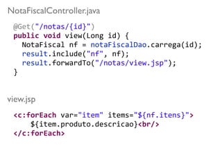 @Get("/notas/{id}")	
  
public	
  void	
  view(Long	
  id)	
  { 
	
  	
  NotaFiscal	
  nf	
  =	
  notaFiscalDao.carrega(id);	
  
	
  	
  result.include("nf",	
  nf); 
	
  	
  result.forwardTo("/notas/view.jsp");	
  
}	
  
view.jsp
NotaFiscalController.java
<c:forEach	
  var="item"	
  items="${nf.itens}">	
  
	
  	
  	
  	
  ${item.produto.descricao}<br/>	
  
</c:forEach>
 