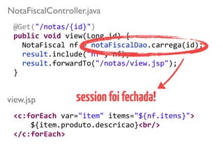 @Get("/notas/{id}")	
  
public	
  void	
  view(Long	
  id)	
  { 
	
  	
  NotaFiscal	
  nf	
  =	
  notaFiscalDao.carrega(id);	
  
	
  	
  result.include("nf",	
  nf); 
	
  	
  result.forwardTo("/notas/view.jsp");	
  
}	
  
view.jsp
NotaFiscalController.java
<c:forEach	
  var="item"	
  items="${nf.itens}">	
  
	
  	
  	
  	
  ${item.produto.descricao}<br/>	
  
</c:forEach>
sessionfoifechada!
 