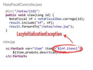 @Get("/notas/{id}")	
  
public	
  void	
  view(Long	
  id)	
  { 
	
  	
  NotaFiscal	
  nf	
  =	
  notaFiscalDao.carrega(id);	
  
	
  	
  result.include("nf",	
  nf); 
	
  	
  result.forwardTo("/notas/view.jsp");	
  
}	
  
view.jsp
NotaFiscalController.java
<c:forEach	
  var="item"	
  items="${nf.itens}">	
  
	
  	
  	
  	
  ${item.produto.descricao}<br/>	
  
</c:forEach>
LazyInitializationException
 
