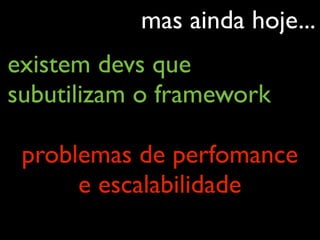 mas ainda hoje...
existem devs que
subutilizam o framework
problemas de perfomance
e escalabilidade
 