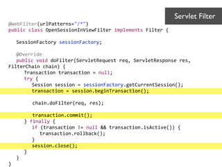 @WebFilter(urlPatterns="/*")	
  
public	
  class	
  OpenSessionInViewFilter	
  implements	
  Filter	
  {	
  
!
	
   SessionFactory	
  sessionFactory;	
  
	
   	
  
	
   @Override	
  
	
   public	
  void	
  doFilter(ServletRequest	
  req,	
  ServletResponse	
  res,	
  
FilterChain	
  chain)	
  {	
  
	
   	
   Transaction	
  transaction	
  =	
  null;	
  
	
   	
   try	
  {	
  
	
   	
   	
   Session	
  session	
  =	
  sessionFactory.getCurrentSession();	
  
	
   	
   	
   transaction	
  =	
  session.beginTransaction();	
  
	
  	
  	
  	
  	
  	
  	
  	
  	
  	
  
	
  	
  	
  	
  	
  	
  	
  chain.doFilter(req,	
  res);	
  
	
  	
  	
  	
  	
  	
  	
  	
  	
  	
  
	
  	
  	
  	
  	
  	
  	
  transaction.commit();	
  
	
   	
   }	
  finally	
  {	
  
	
   	
   	
   if	
  (transaction	
  !=	
  null	
  &&	
  transaction.isActive())	
  {	
  
	
   	
   	
   	
   transaction.rollback();	
  
	
   	
   	
   }	
  
	
   	
   	
   session.close();	
  
	
   	
   }	
  
	
   }	
  
}
Servlet Filter	

 
