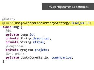@Entity	
  
@Cache(usage=CacheConcurrencyStrategy.READ_WRITE)	
  
class	
  Bug	
  {	
  
	
  @Id	
  
	
  	
  private	
  Long	
  id;	
  
	
  private	
  String	
  descricao;	
  
private	
  String	
  status;	
  
	
  @ManyToOne	
  
private	
  Projeto	
  projeto;	
  
	
  	
  @OneToMany	
  
	
  	
  private	
  List<Comentario>	
  comentarios;	
  
}
#2 conﬁguramos as entidades	

 