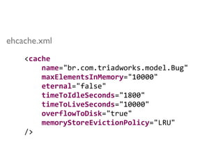 <cache	
  
	
  	
  	
  	
  name="br.com.triadworks.model.Bug"	
  
	
  	
  	
  	
  maxElementsInMemory="10000"	
  
	
  	
  	
  	
  eternal="false"	
  
	
  	
  	
  	
  timeToIdleSeconds="1800"	
  
	
  	
  	
  	
  timeToLiveSeconds="10000"	
  
	
  	
  	
  	
  overflowToDisk="true"	
  
	
  	
  	
  	
  memoryStoreEvictionPolicy="LRU"	
  
/>
ehcache.xml
 