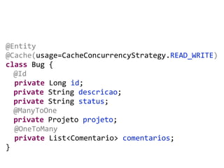 @Entity	
  
@Cache(usage=CacheConcurrencyStrategy.READ_WRITE)	
  
class	
  Bug	
  {	
  
	
  @Id	
  
	
  	
  private	
  Long	
  id;	
  
	
  private	
  String	
  descricao;	
  
private	
  String	
  status;	
  
	
  @ManyToOne	
  
private	
  Projeto	
  projeto;	
  
	
  	
  @OneToMany	
  
	
  	
  private	
  List<Comentario>	
  comentarios;	
  
}
 
