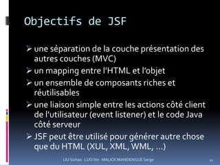 Objectifs de JSF

 une séparation de la couche présentation des
  autres couches (MVC)
 un mapping entre l’HTML et l’objet
 un ensemble de composants riches et
  réutilisables
 une liaison simple entre les actions côté client
  de l’utilisateur (event listener) et le code Java
  côté serveur
 JSF peut être utilisé pour générer autre chose
  que du HTML (XUL, XML, WML, …)
          LIU Sizhao LUO Xin MALICK MANDENGUE Serge   10
 