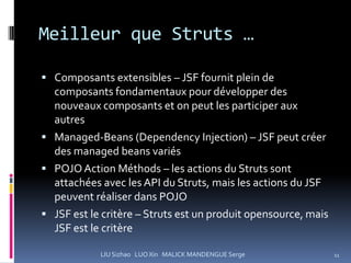 Meilleur que Struts …

 Composants extensibles – JSF fournit plein de
  composants fondamentaux pour développer des
  nouveaux composants et on peut les participer aux
  autres
 Managed-Beans (Dependency Injection) – JSF peut créer
  des managed beans variés
 POJO Action Méthods – les actions du Struts sont
  attachées avec les API du Struts, mais les actions du JSF
  peuvent réaliser dans POJO
 JSF est le critère – Struts est un produit opensource, mais
  JSF est le critère

            LIU Sizhao LUO Xin MALICK MANDENGUE Serge           11
 