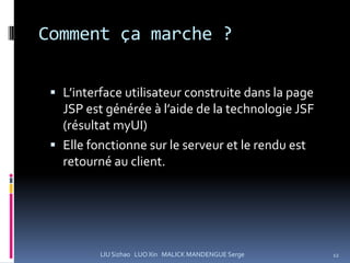 Comment ça marche ?

  L’interface utilisateur construite dans la page
   JSP est générée à l’aide de la technologie JSF
   (résultat myUI)
  Elle fonctionne sur le serveur et le rendu est
   retourné au client.




          LIU Sizhao LUO Xin MALICK MANDENGUE Serge   12
 
