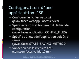 Configuration d’une
application JSF
 Configurer le fichier web.xml
  (javax.faces.webapp.FacesServlet)
 Spécifier le nom et le chemin du fichier de
  configuration
  (javax.faces.application.CONFIG_FILES)
 Spécifie où l’état de l’application doit être
  sauvé
  (javax.faces.STATE_SAVING_METHOD)
 Valider ou pas les fichiers XML
  (com.sun.faces.validateXml)
          LIU Sizhao LUO Xin MALICK MANDENGUE Serge   13
 