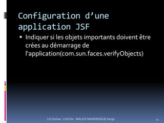 Configuration d’une
application JSF
 Indiquer si les objets importants doivent être
  crées au démarrage de
  l‘application(com.sun.faces.verifyObjects)




          LIU Sizhao LUO Xin MALICK MANDENGUE Serge   14
 