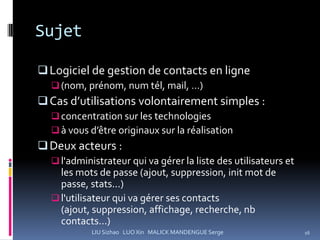 Sujet

 Logiciel de gestion de contacts en ligne
   (nom, prénom, num tél, mail, …)
 Cas d’utilisations volontairement simples :
   concentration sur les technologies
   à vous d’être originaux sur la réalisation
 Deux acteurs :
   l'administrateur qui va gérer la liste des utilisateurs et
    les mots de passe (ajout, suppression, init mot de
    passe, stats...)
   l'utilisateur qui va gérer ses contacts
    (ajout, suppression, affichage, recherche, nb
    contacts...)
            LIU Sizhao LUO Xin MALICK MANDENGUE Serge            16
 