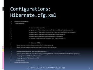 Configurations:
Hibernate.cfg.xml
   <hibernate-configuration>
    <session-factory >


                                <!-- local connection properties -->
                                <property name="hibernate.connection.url">jdbc:mysql://localhost/test</property>
                                <property name="hibernate.connection.driver_class">com.mysql.jdbc.Driver</property>
                                <property name="hibernate.connection.username">root</property>
                                <property name="hibernate.connection.password"></property>
                                <!-- property name="hibernate.connection.pool_size"></property -->


                                <!-- dialect for MySQL -->
      <property name="current_session_context_class">thread</property>
      <property name="dialect">org.hibernate.dialect.MySQLDialect</property>


      <property name="hibernate.show_sql">false</property>
      <property name="hibernate.transaction.factory_class">org.hibernate.transaction.JDBCTransactionFactory</property>
      <mapping resource="Utilisateurs.hbm.xml" />
      <mapping resource="Contacts.hbm.xml" />
    </session-factory>
   </hibernate-configuration>



                          LIU Sizhao LUO Xin MALICK MANDENGUE Serge                                                       19
 