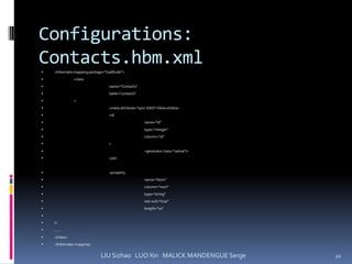 Configurations:
Contacts.hbm.xml
   <hibernate-mapping package="CasEtude">
              <class
                                name="Contacts"
                                table="contacts"
              >
                                <meta attribute="sync-DAO">false</meta>
                                <id
                                                   name="Id"
                                                   type="integer"
                                                   column="id"
                                >
                                                   <generator class="native"/>
                                </id>


                                <property
                                                   name="Nom"
                                                   column="nom"
                                                   type="string"
                                                   not-null="true"
                                                   length="10"

   />
   ……
   </class>
   </hibernate-mapping>


                             LIU Sizhao LUO Xin MALICK MANDENGUE Serge            20
 