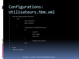 Configurations:
Utilisateurs.hbm.xml
   <hibernate-mapping package="CasEtude">
              <class
                          name="Utilisateurs"
                          table="utilisateurs"
              >
                          <meta attribute="sync-DAO">false</meta>
                          <id
                                          name="Id"
                                          type="integer"
                                          column="id"
                          >
                                          <generator class="native"/>
                          </id>
   …
   </class>
   </hibernate-mapping>




                        LIU Sizhao LUO Xin MALICK MANDENGUE Serge        21
 