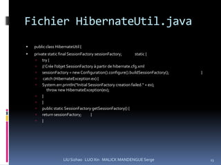 Fichier HibernateUtil.java
   public class HibernateUtil {
   private static final SessionFactory sessionFactory;      static {
     try {
     // Crée l’objet SessionFactory à partir de hibernate.cfg.xml
     sessionFactory = new Configuration().configure().buildSessionFactory();   }
        catch (HibernateException ex) {
     System.err.println("Initial SessionFactory creation failed." + ex);
           throw new HibernateException(ex);
     }
     }
     public static SessionFactory getSessionFactory() {
     return sessionFactory;         }
     }




                     LIU Sizhao LUO Xin MALICK MANDENGUE Serge                      23
 