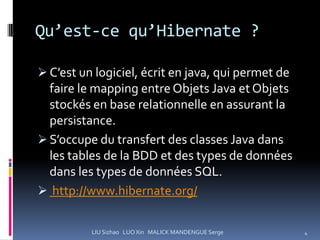 Qu’est-ce qu’Hibernate ?

 C’est un logiciel, écrit en java, qui permet de
  faire le mapping entre Objets Java et Objets
  stockés en base relationnelle en assurant la
  persistance.
 S’occupe du transfert des classes Java dans
 les tables de la BDD et des types de données
 dans les types de données SQL.
 http://www.hibernate.org/


          LIU Sizhao LUO Xin MALICK MANDENGUE Serge   4
 