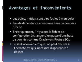 Avantages et inconvénients

 Les objets métiers sont plus faciles à manipuler
 Peu de dépendance envers une base de données
  précise
 Théoriquement, il n'y a que le fichier de
  configuration à changer si on passe d'une base
  de données comme Oracle vers PostgreSQL
 Le seul inconvénient que l'on peut trouver à
  Hibernate est qu'il nécessite d'apprendre à
  l'utiliser

          LIU Sizhao LUO Xin MALICK MANDENGUE Serge   6
 
