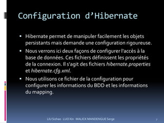 Configuration d’Hibernate

 Hibernate permet de manipuler facilement les objets
  persistants mais demande une configuration rigoureuse.
 Nous verrons ici deux façons de configurer l'accès à la
  base de données. Ces fichiers définissent les propriétés
  de la connexion. Il s'agit des fichiers hibernate.properties
  et hibernate.cfg.xml.
 Nous utilisons ce fichier de la configuration pour
  configurer les informations du BDD et les informations
  du mapping.



            LIU Sizhao LUO Xin MALICK MANDENGUE Serge            7
 
