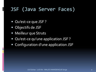 JSF (Java Server Faces)

 Qu’est-ce que JSF ?
 Objectifs de JSF
 Meilleur que Struts
 Qu’est-ce qu’une application JSF ?
 Configuration d’une application JSF




         LIU Sizhao LUO Xin MALICK MANDENGUE Serge   8
 