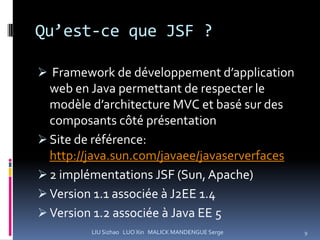 Qu’est-ce que JSF ?

 Framework de développement d’application
 web en Java permettant de respecter le
 modèle d’architecture MVC et basé sur des
 composants côté présentation
 Site de référence:
  http://java.sun.com/javaee/javaserverfaces
 2 implémentations JSF (Sun, Apache)
 Version 1.1 associée à J2EE 1.4
 Version 1.2 associée à Java EE 5
         LIU Sizhao LUO Xin MALICK MANDENGUE Serge   9
 