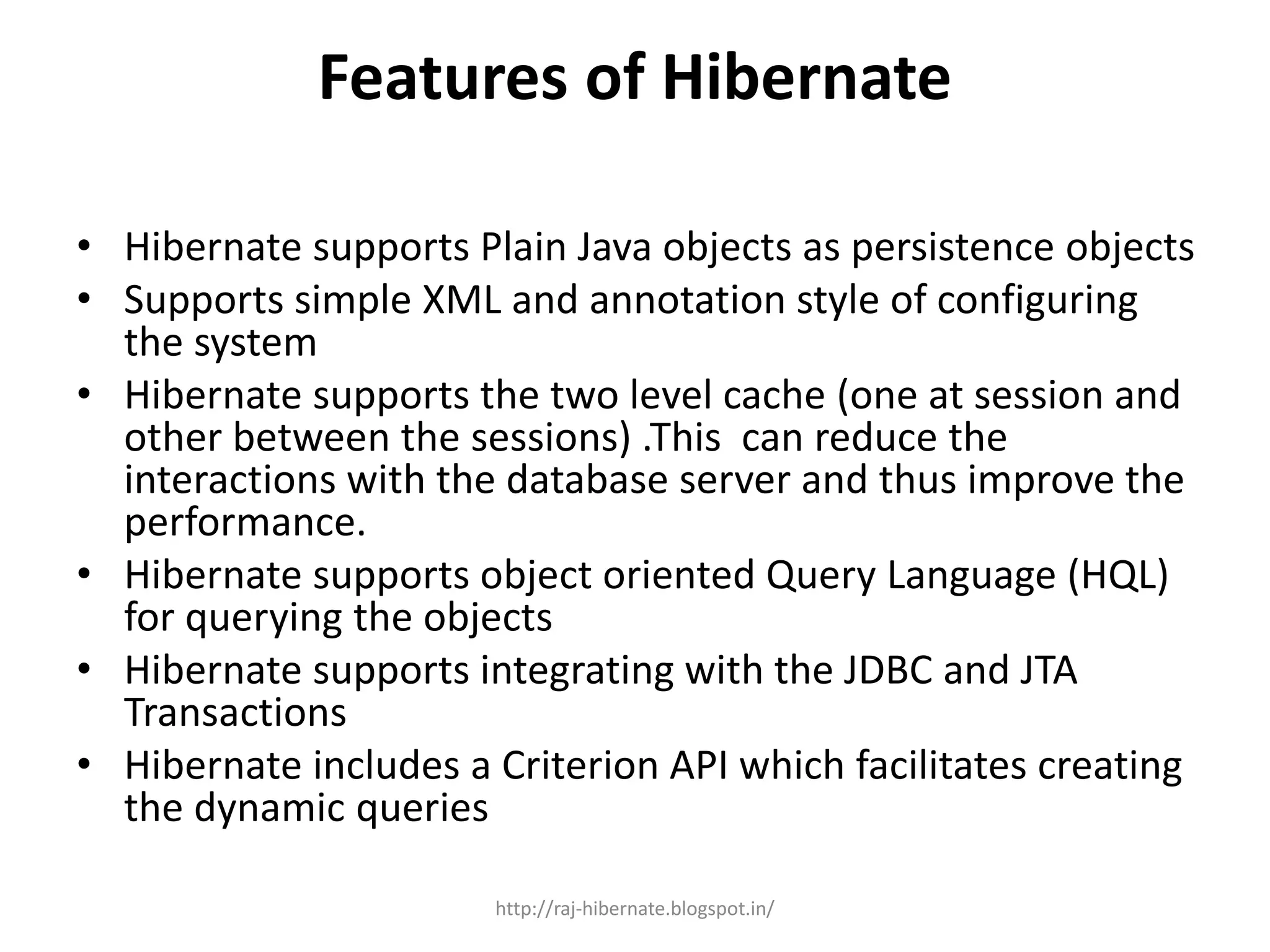 Features of Hibernate
• Hibernate supports Plain Java objects as persistence objects
• Supports simple XML and annotation style of configuring
the system
• Hibernate supports the two level cache (one at session and
other between the sessions) .This can reduce the
interactions with the database server and thus improve the
performance.
• Hibernate supports object oriented Query Language (HQL)
for querying the objects
• Hibernate supports integrating with the JDBC and JTA
Transactions
• Hibernate includes a Criterion API which facilitates creating
the dynamic queries
http://raj-hibernate.blogspot.in/
 