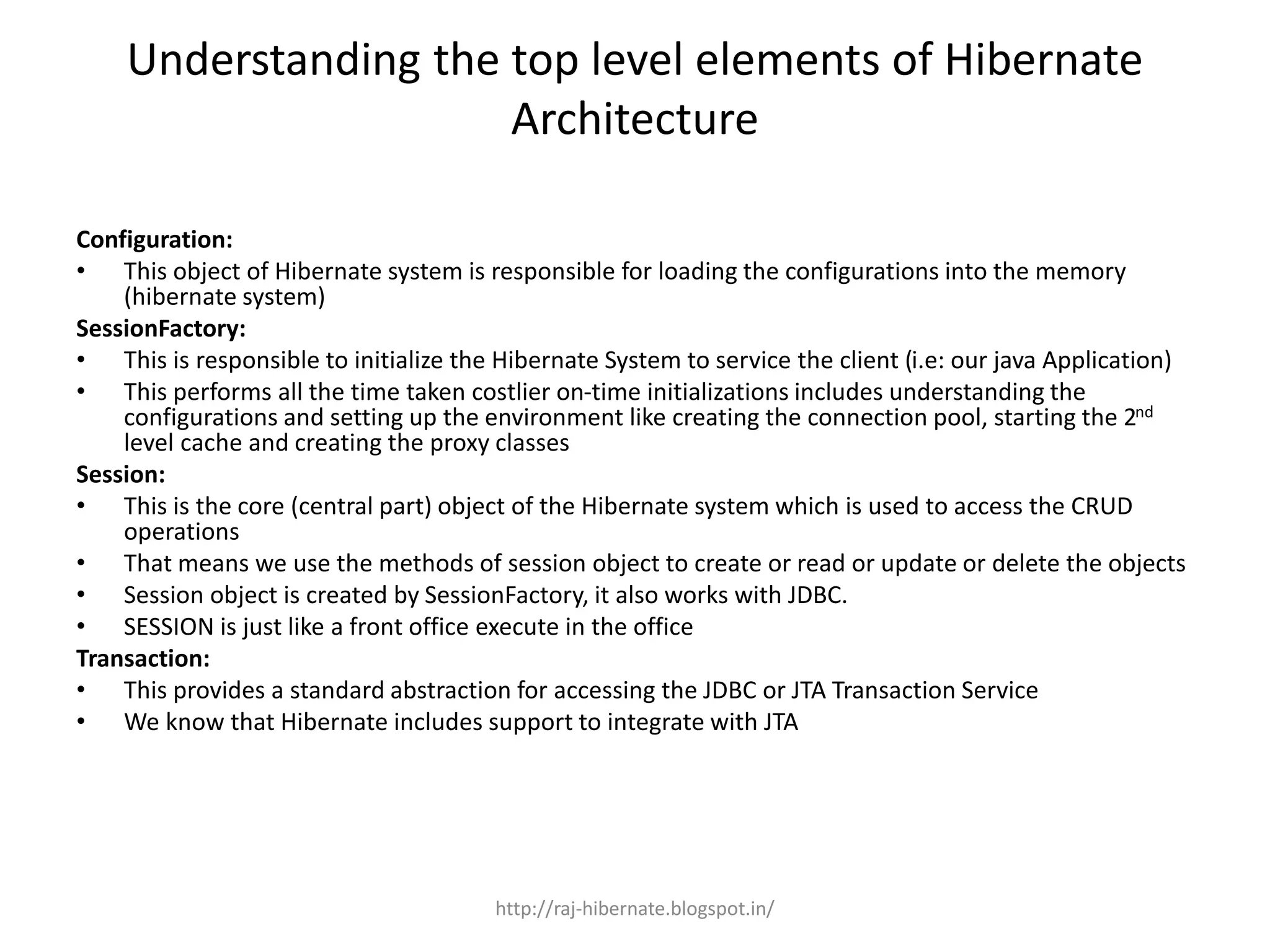 Understanding the top level elements of Hibernate
Architecture
Configuration:
• This object of Hibernate system is responsible for loading the configurations into the memory
(hibernate system)
SessionFactory:
• This is responsible to initialize the Hibernate System to service the client (i.e: our java Application)
• This performs all the time taken costlier on-time initializations includes understanding the
configurations and setting up the environment like creating the connection pool, starting the 2nd
level cache and creating the proxy classes
Session:
• This is the core (central part) object of the Hibernate system which is used to access the CRUD
operations
• That means we use the methods of session object to create or read or update or delete the objects
• Session object is created by SessionFactory, it also works with JDBC.
• SESSION is just like a front office execute in the office
Transaction:
• This provides a standard abstraction for accessing the JDBC or JTA Transaction Service
• We know that Hibernate includes support to integrate with JTA
http://raj-hibernate.blogspot.in/
 