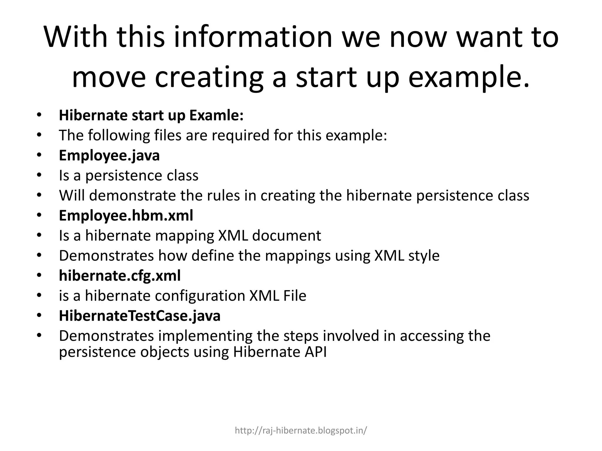 With this information we now want to
move creating a start up example.
• Hibernate start up Examle:
• The following files are required for this example:
• Employee.java
• Is a persistence class
• Will demonstrate the rules in creating the hibernate persistence class
• Employee.hbm.xml
• Is a hibernate mapping XML document
• Demonstrates how define the mappings using XML style
• hibernate.cfg.xml
• is a hibernate configuration XML File
• HibernateTestCase.java
• Demonstrates implementing the steps involved in accessing the
persistence objects using Hibernate API
http://raj-hibernate.blogspot.in/
 