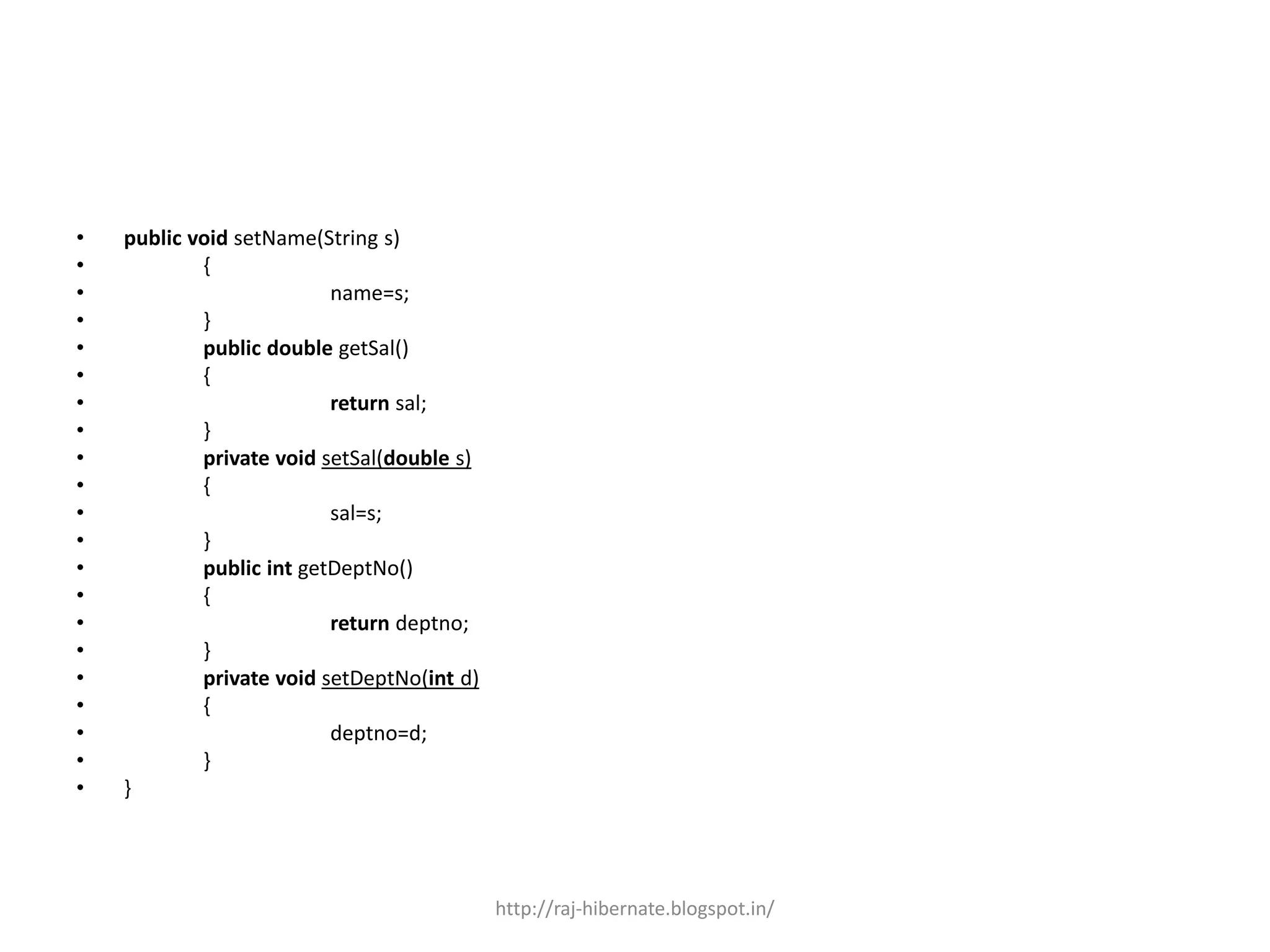 • public void setName(String s)
• {
• name=s;
• }
• public double getSal()
• {
• return sal;
• }
• private void setSal(double s)
• {
• sal=s;
• }
• public int getDeptNo()
• {
• return deptno;
• }
• private void setDeptNo(int d)
• {
• deptno=d;
• }
• }
http://raj-hibernate.blogspot.in/
 