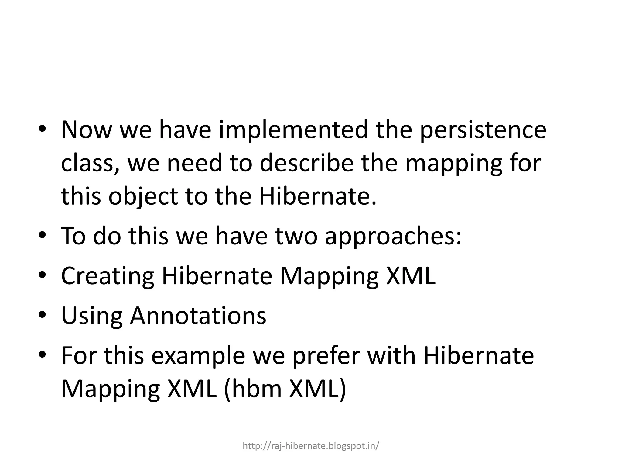 • Now we have implemented the persistence
class, we need to describe the mapping for
this object to the Hibernate.
• To do this we have two approaches:
• Creating Hibernate Mapping XML
• Using Annotations
• For this example we prefer with Hibernate
Mapping XML (hbm XML)
http://raj-hibernate.blogspot.in/
 