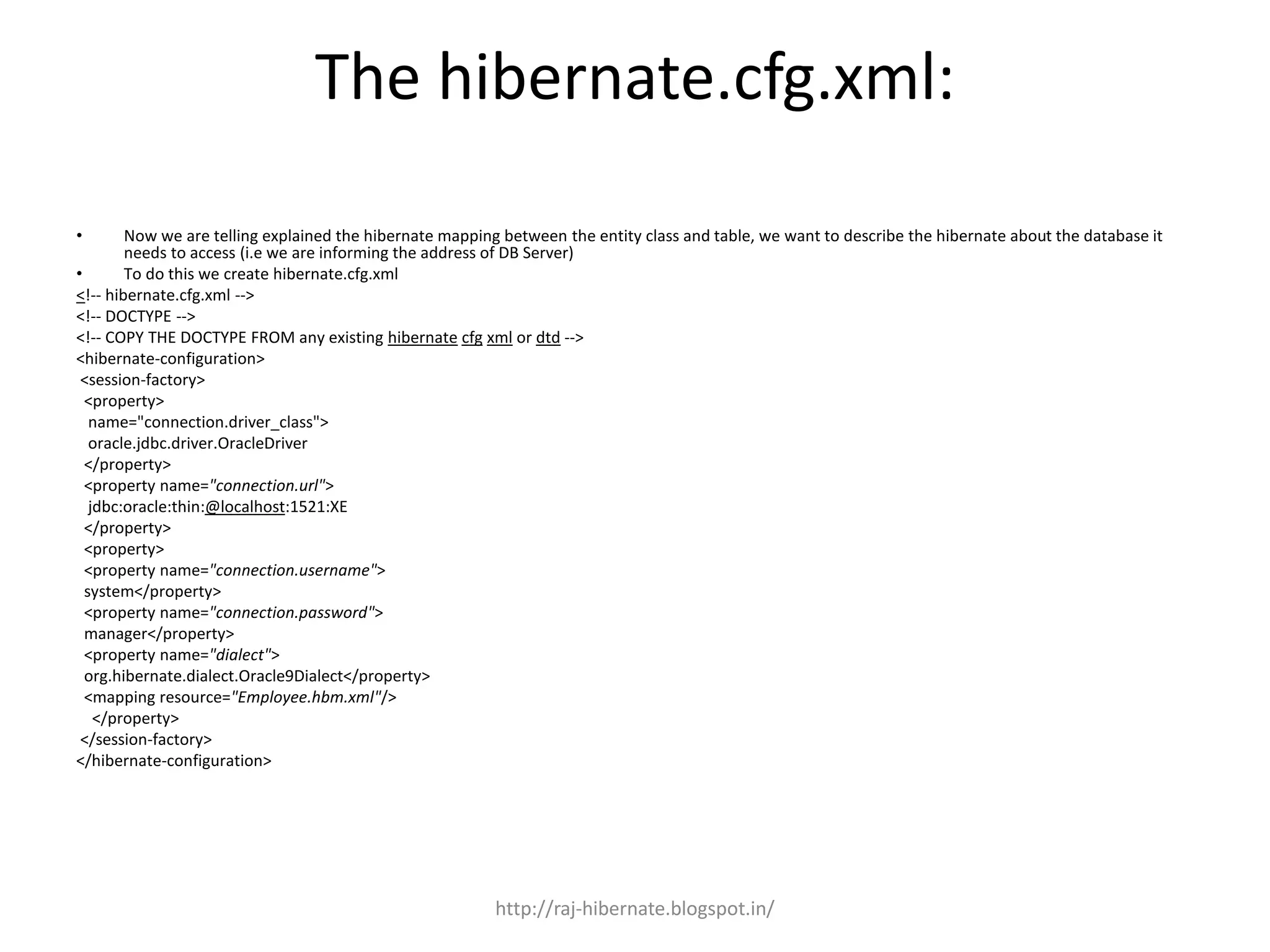 The hibernate.cfg.xml:
• Now we are telling explained the hibernate mapping between the entity class and table, we want to describe the hibernate about the database it
needs to access (i.e we are informing the address of DB Server)
• To do this we create hibernate.cfg.xml
<!-- hibernate.cfg.xml -->
<!-- DOCTYPE -->
<!-- COPY THE DOCTYPE FROM any existing hibernate cfg xml or dtd -->
<hibernate-configuration>
<session-factory>
<property>
name="connection.driver_class">
oracle.jdbc.driver.OracleDriver
</property>
<property name="connection.url">
jdbc:oracle:thin:@localhost:1521:XE
</property>
<property>
<property name="connection.username">
system</property>
<property name="connection.password">
manager</property>
<property name="dialect">
org.hibernate.dialect.Oracle9Dialect</property>
<mapping resource="Employee.hbm.xml"/>
</property>
</session-factory>
</hibernate-configuration>
http://raj-hibernate.blogspot.in/
 